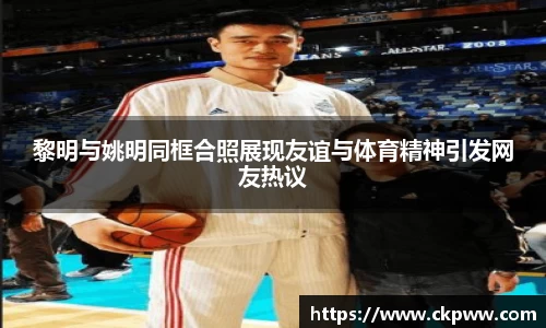 黎明与姚明同框合照展现友谊与体育精神引发网友热议