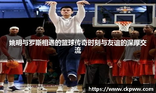 姚明与罗斯相遇的篮球传奇时刻与友谊的深厚交流