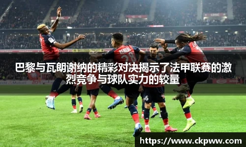 巴黎与瓦朗谢纳的精彩对决揭示了法甲联赛的激烈竞争与球队实力的较量