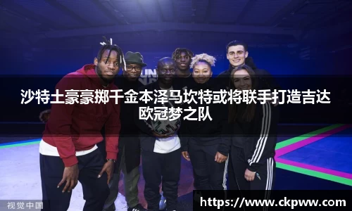 沙特土豪豪掷千金本泽马坎特或将联手打造吉达欧冠梦之队