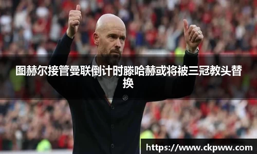 图赫尔接管曼联倒计时滕哈赫或将被三冠教头替换
