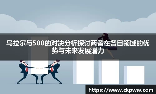 必一乌拉尔与500的对决分析探讨两者在各自领域的优势与未来发展潜力